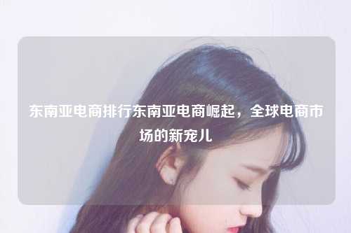 东南亚电商排行东南亚电商崛起，全球电商市场的新宠儿